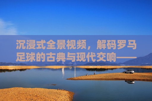沉浸式全景视频,解码罗马足球的古典与现代交响——古都绿茵的震撼全览