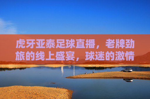 虎牙亚泰足球直播，老牌劲旅的线上盛宴，球迷的激情集结地