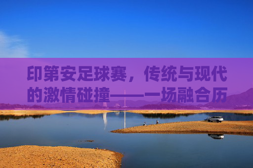 印第安足球赛，传统与现代的激情碰撞——一场融合历史与活力的文化盛宴
