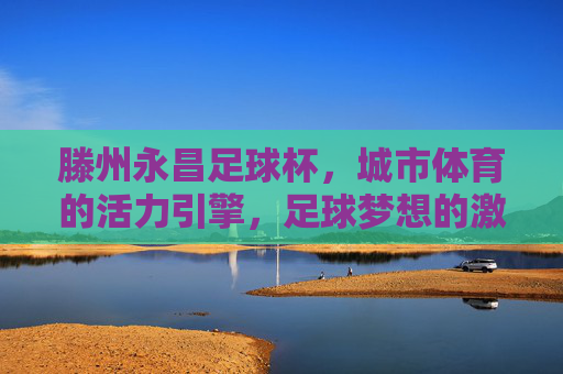 滕州永昌足球杯，城市体育的活力引擎，足球梦想的激情舞台