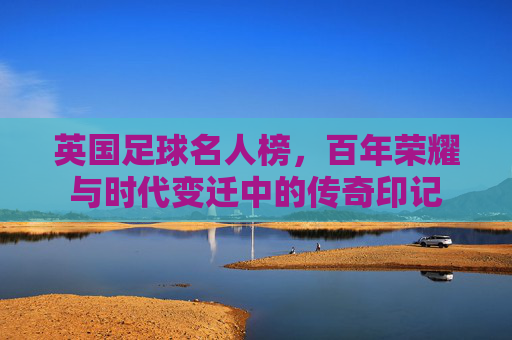 英国足球名人榜,百年荣耀与时代变迁中的传奇印记