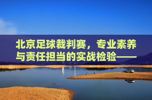 北京足球裁判赛，专业素养与责任担当的实战检验——锤炼足球裁判队伍，助力首都足球事业高质量发展，北京足球裁判赛，专业素养与责任担当的实战检验，锤炼裁判队伍，助力首都足球事业高质量发展