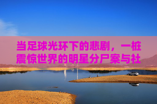 当足球光环下的悲剧，一桩震惊世界的明星分尸案与社会反思