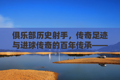俱乐部历史射手,传奇足迹与进球传奇的百年传承——探寻足球史中那些改变俱乐部命运的射手