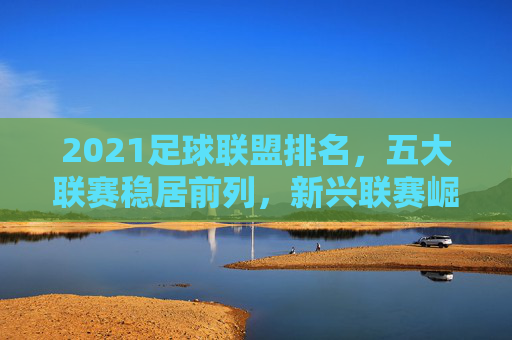 2021足球联盟排名，五大联赛稳居前列，新兴联赛崛起带来新变局，2021足球联盟排名，五大联赛稳居前列，新兴联赛崛起带来新变局