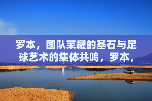 罗本，团队荣耀的基石与足球艺术的集体共鸣，罗本，团队荣耀的基石与足球艺术的集体共鸣