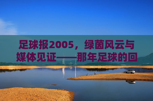 足球报2005，绿茵风云与媒体见证——那年足球的回响与时代印记