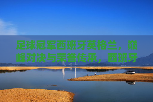 足球冠军西班牙英格兰,巅峰对决与荣誉传承,西班牙与英格兰足球冠军,巅峰对决与荣誉传承