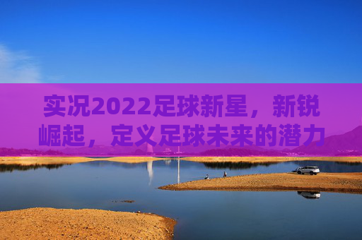 实况2022足球新星，新锐崛起，定义足球未来的潜力股，实况2022足球新星，新锐崛起，定义足球未来潜力股
