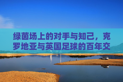 绿茵场上的对手与知己，克罗地亚与英国足球的百年交锋与情谊，绿茵场上的对手与知己，克罗地亚与英国足球的百年交锋与情谊