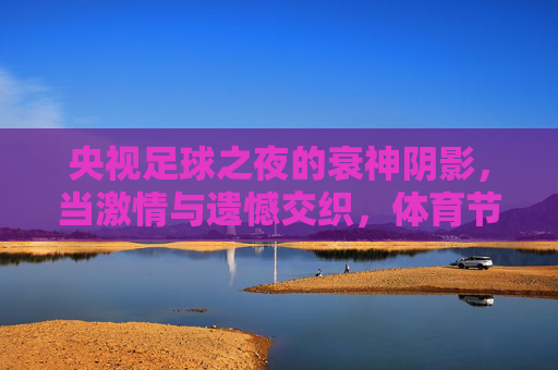 央视足球之夜的衰神阴影,当激情与遗憾交织,体育节目的宿命与观众情绪共鸣,央视足球之夜的衰神阴影,激情与遗憾交织的体育节目宿命与观众情绪共鸣