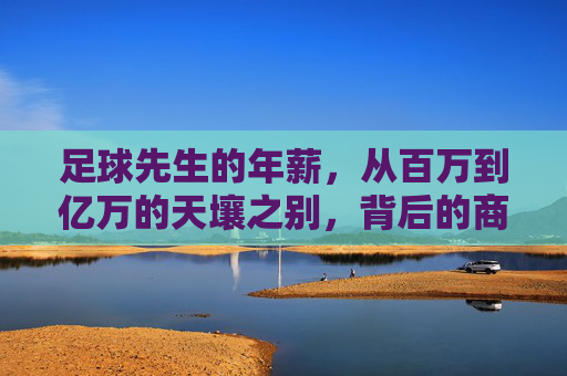 足球先生的年薪,从百万到亿万的天壤之别,背后的商业逻辑与职业真相