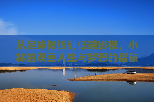 从足球教练到低端影视，小林的双重人生与梦想的褶皱，从足球教练到低端影视，小林的双重人生与梦想的褶皱