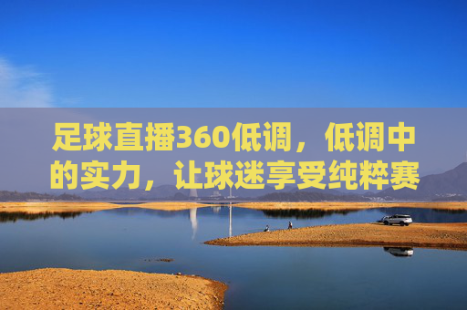 足球直播360低调，低调中的实力，让球迷享受纯粹赛事体验，足球直播360，低调中的实力，为球迷打造纯粹赛事体验