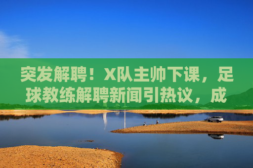 突发解聘！X队主帅下课，足球教练解聘新闻引热议，成绩压力与俱乐部决策的博弈