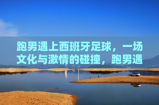 跑男遇上西班牙足球,一场文化与激情的碰撞,跑男遇上西班牙足球,一场文化与激情的碰撞