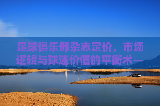 足球俱乐部杂志定价,市场逻辑与球迷价值的平衡术——解析定价策略背后的多维度考量