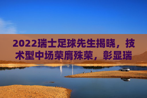 2022瑞士足球先生揭晓，技术型中场荣膺殊荣，彰显瑞士足球新锐力量与团队精神，2022瑞士足球先生揭晓，技术型中场当选，彰显瑞士足球新锐力量与团队精神