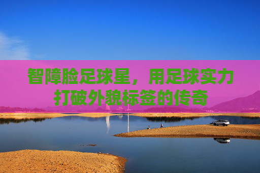 智障脸足球星,用足球实力打破外貌标签的传奇