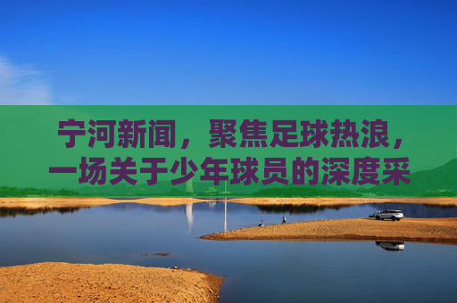 宁河新闻，聚焦足球热浪，一场关于少年球员的深度采访