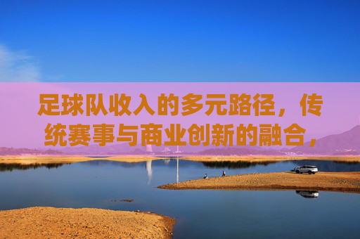 足球队收入的多元路径,传统赛事与商业创新的融合,足球队收入的多元路径,传统赛事与商业创新的融合