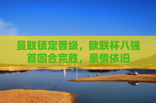 曼联锁定晋级,欧联杯八强首回合完胜,豪情依旧