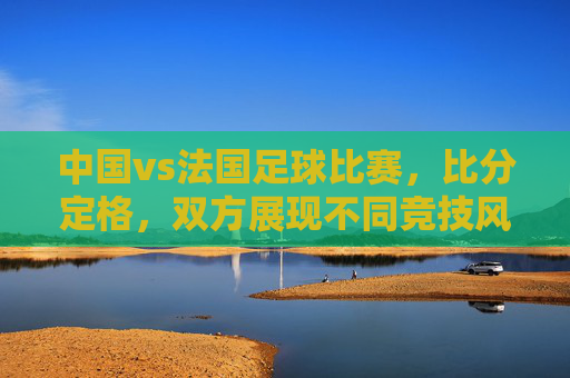 中国vs法国足球比赛，比分定格，双方展现不同竞技风格与战术特点，中国vs法国足球比赛，比分定格，双方展现不同竞技风格与战术特点