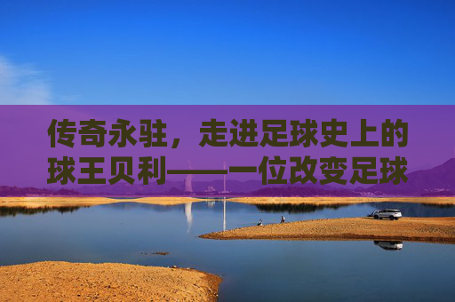 传奇永驻，走进足球史上的球王贝利——一位改变足球命运的巨星
