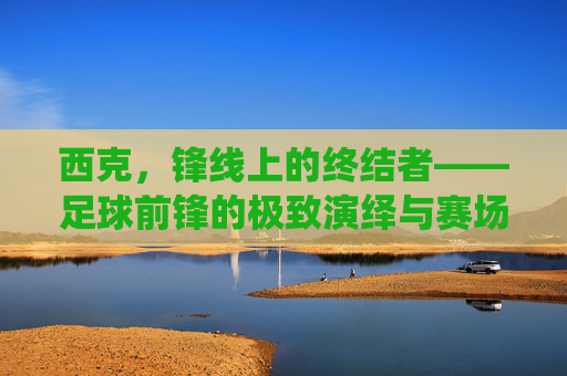 西克,锋线上的终结者——足球前锋的极致演绎与赛场魅力,西克,锋线上的终结者——足球前锋的极致演绎与赛场魅力
