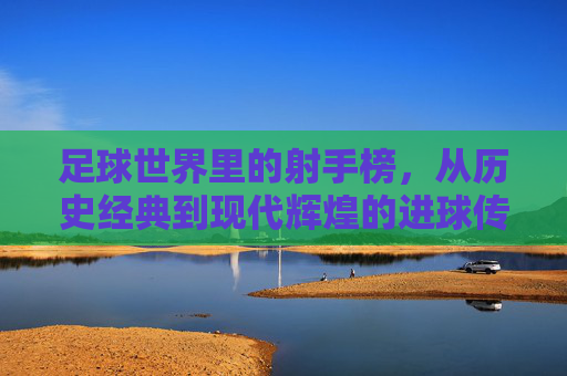 足球世界里的射手榜,从历史经典到现代辉煌的进球传奇