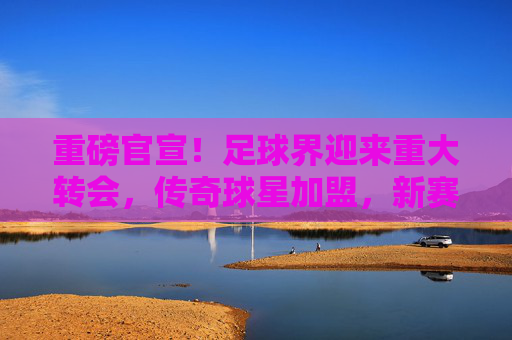重磅官宣！足球界迎来重大转会，传奇球星加盟，新赛季格局或被彻底改写