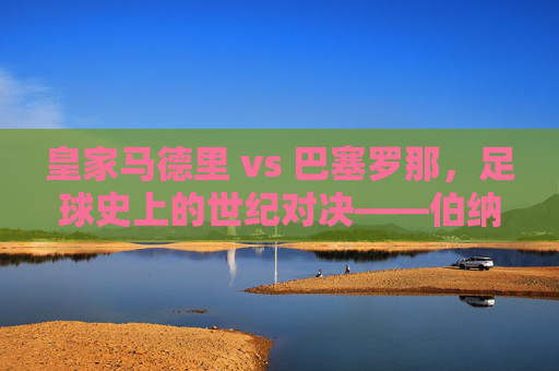 皇家马德里 vs 巴塞罗那,足球史上的世纪对决——伯纳乌与诺坎普的荣耀与宿命,皇家马德里 vs 巴塞罗那,足球史上的世纪对决——伯纳乌与诺坎普的荣耀与宿命