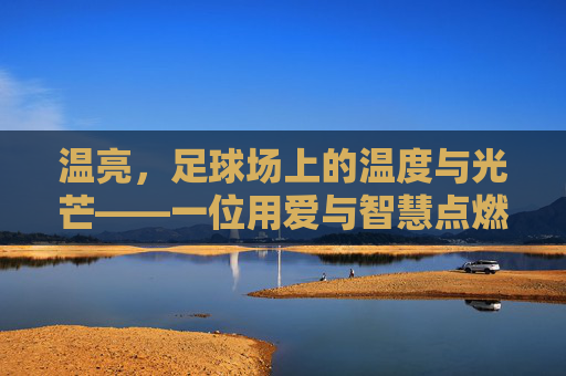 温亮，足球场上的温度与光芒——一位用爱与智慧点燃球员梦想的教练，温亮，足球场上的温度与光芒——一位用爱与智慧点燃球员梦想的教练