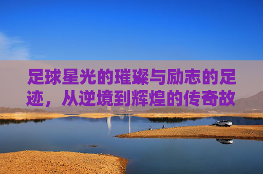 足球星光的璀璨与励志的足迹,从逆境到辉煌的传奇故事,足球星光的璀璨与励志的足迹,从逆境到辉煌的传奇故事