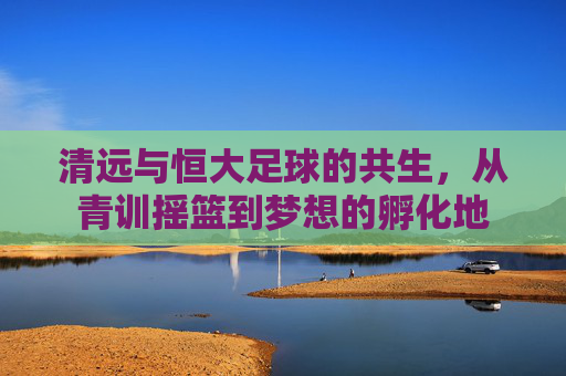 清远与恒大足球的共生，从青训摇篮到梦想的孵化地