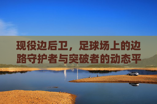 现役边后卫,足球场上的边路守护者与突破者的动态平衡——从传统防线到进攻支点角色的演变与典型代表,现役边后卫,边路防守与突破的动态平衡——从传统防线到进攻支点角色的演变及典型代表