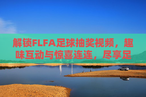 解锁FLFA足球抽奖视频，趣味互动与惊喜连连，尽享足球世界的精彩体验