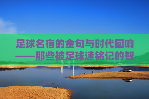 足球名宿的金句与时代回响——那些被足球迷铭记的智慧箴言