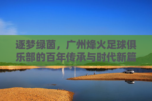 逐梦绿茵，广州烽火足球俱乐部的百年传承与时代新篇，逐梦绿茵，广州烽火足球俱乐部的百年传承与时代新篇