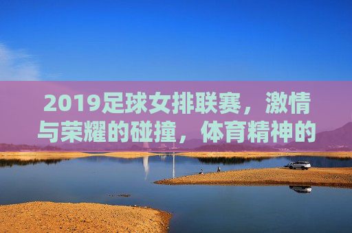 2019足球女排联赛，激情与荣耀的碰撞，体育精神的璀璨绽放，2019足球女排联赛，激情与荣耀的碰撞，体育精神的璀璨绽放