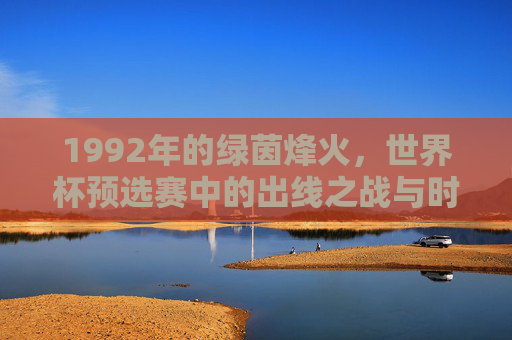 1992年的绿茵烽火，世界杯预选赛中的出线之战与时代回响