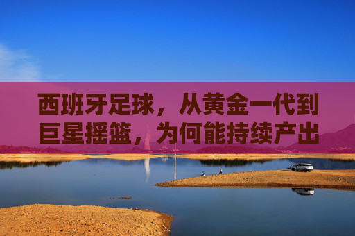 西班牙足球，从黄金一代到巨星摇篮，为何能持续产出世界级球员？西班牙足球，从黄金一代到巨星摇篮，为何能持续产出世界级球员？