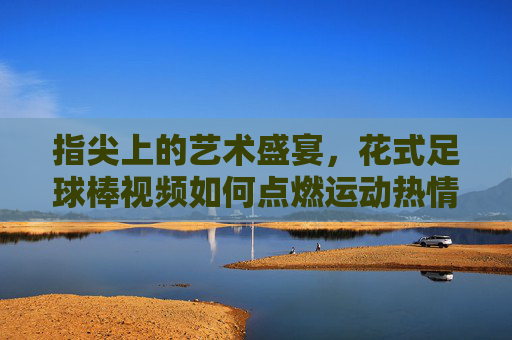 指尖上的艺术盛宴，花式足球棒视频如何点燃运动热情，指尖上的艺术盛宴，花式足球棒视频如何点燃运动热情
