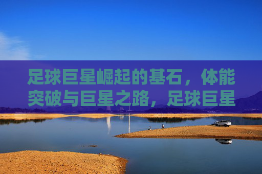 足球巨星崛起的基石，体能突破与巨星之路，足球巨星崛起的基石，体能突破与巨星之路
