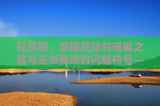 拉莫斯，泰国足球的璀璨之星与亚洲赛场的闪耀符号——从本土崛起到国际舞台的传奇之旅，拉莫斯，泰国足球的璀璨之星与亚洲赛场的闪耀符号——从本土崛起到国际舞台的传奇之旅