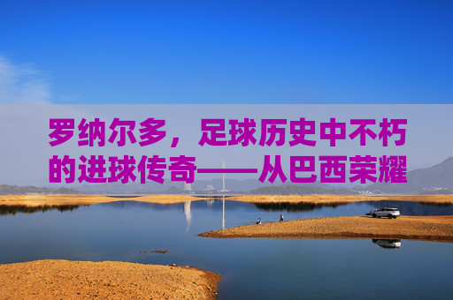 罗纳尔多，足球历史中不朽的进球传奇——从巴西荣耀到世界足坛的进球史诗，罗纳尔多，足球历史中不朽的进球传奇——从巴西荣耀到世界足坛的进球史诗