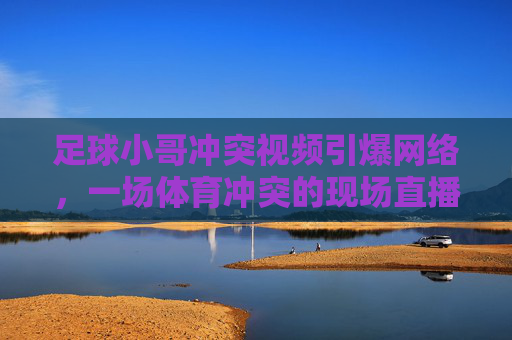 足球小哥冲突视频引爆网络,一场体育冲突的现场直播与舆论发酵,足球冲突视频引爆网络,一场体育冲突的现场直播与舆论发酵