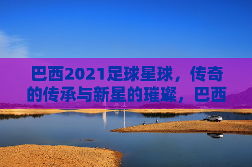 巴西2021足球星球，传奇的传承与新星的璀璨，巴西2021足球星球，传奇的传承与新星的璀璨