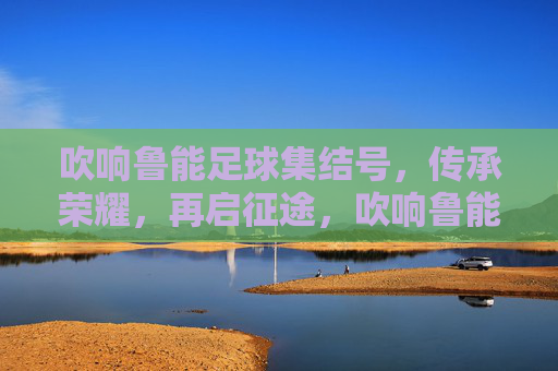 吹响鲁能足球集结号，传承荣耀，再启征途，吹响鲁能足球集结号，传承荣耀，再启征途