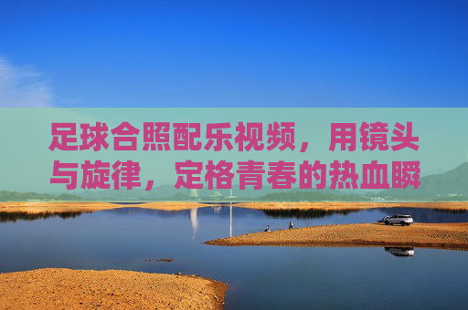足球合照配乐视频，用镜头与旋律，定格青春的热血瞬间，足球合照配乐视频，镜头与旋律，定格青春热血瞬间